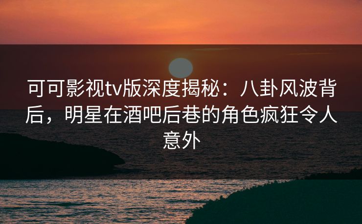 可可影视tv版深度揭秘：八卦风波背后，明星在酒吧后巷的角色疯狂令人意外