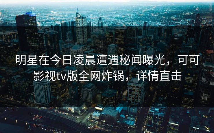明星在今日凌晨遭遇秘闻曝光，可可影视tv版全网炸锅，详情直击