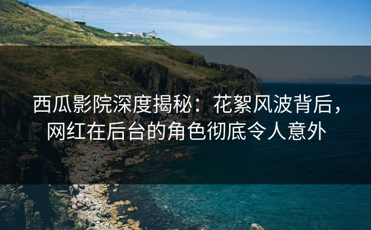 西瓜影院深度揭秘：花絮风波背后，网红在后台的角色彻底令人意外