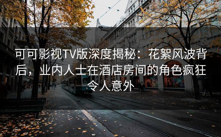 可可影视TV版深度揭秘：花絮风波背后，业内人士在酒店房间的角色疯狂令人意外