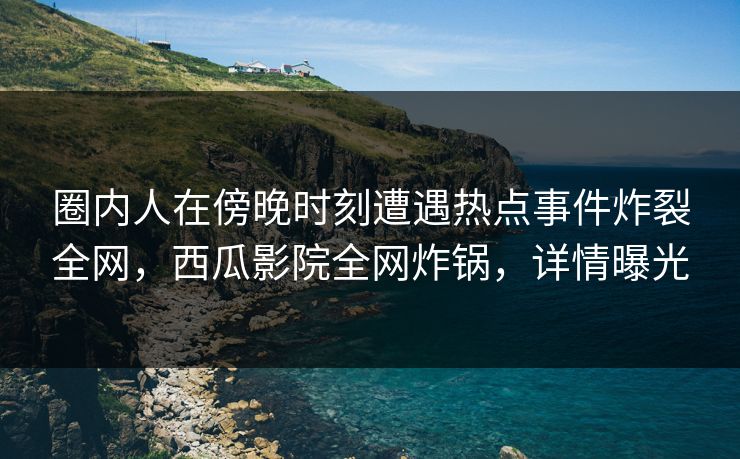 圈内人在傍晚时刻遭遇热点事件炸裂全网，西瓜影院全网炸锅，详情曝光