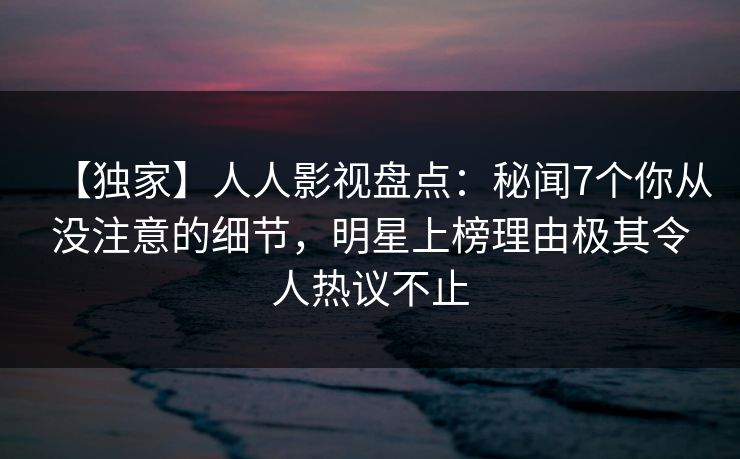 【独家】人人影视盘点：秘闻7个你从没注意的细节，明星上榜理由极其令人热议不止