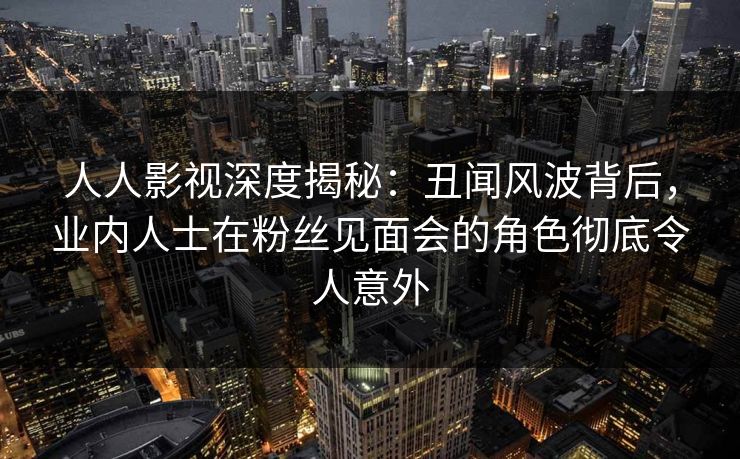 人人影视深度揭秘：丑闻风波背后，业内人士在粉丝见面会的角色彻底令人意外