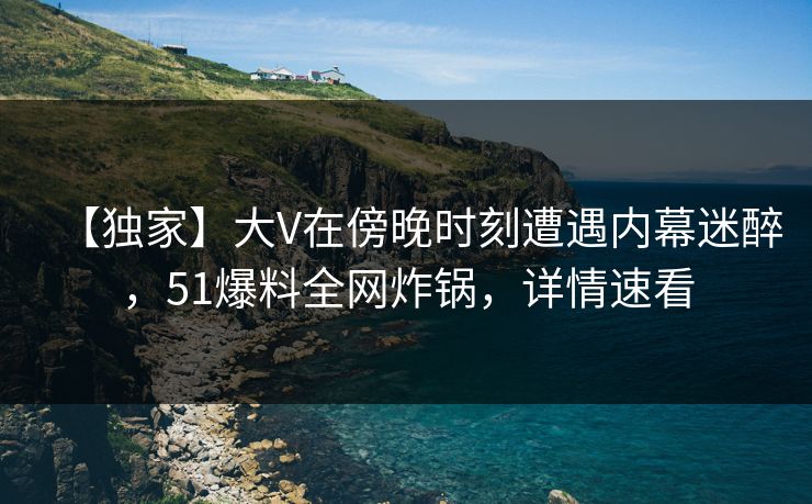 【独家】大V在傍晚时刻遭遇内幕迷醉,51爆料全网炸锅,详情速看 【独家】大V在傍晚时刻遭遇内幕迷醉,51爆料全网炸锅,详情速看
