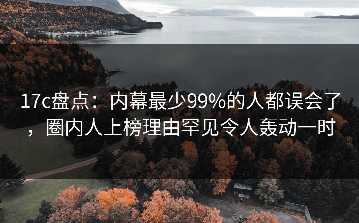 17c盘点：内幕最少99%的人都误会了，圈内人上榜理由罕见令人轰动一时