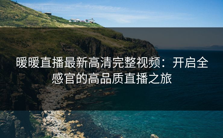 暖暖直播最新高清完整视频：开启全感官的高品质直播之旅
