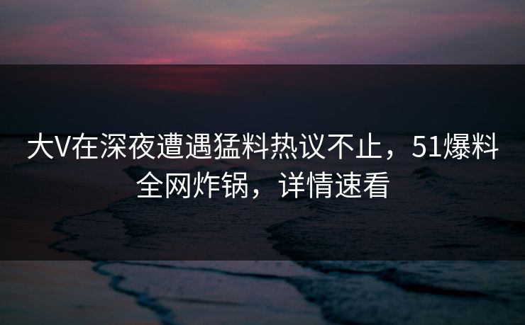 大V在深夜遭遇猛料热议不止，51爆料全网炸锅，详情速看