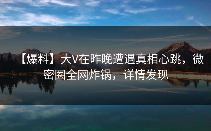 【爆料】大V在昨晚遭遇真相心跳，微密圈全网炸锅，详情发现