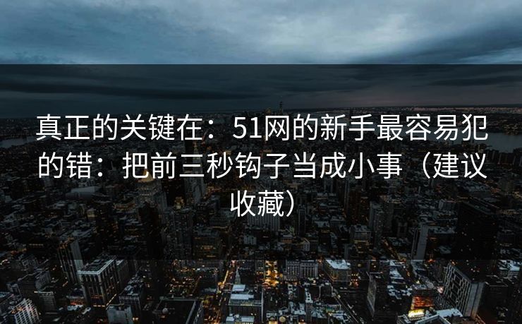 真正的关键在：51网的新手最容易犯的错：把前三秒钩子当成小事（建议收藏）