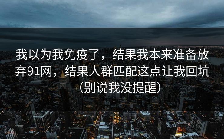 我以为我免疫了,结果我本来准备放弃91网,结果人群匹配这点让我回坑(别说我没提醒) 我以为我免疫了,结果我本来准备放弃91网,结果人群匹配这点让我回坑(别说我没提醒)