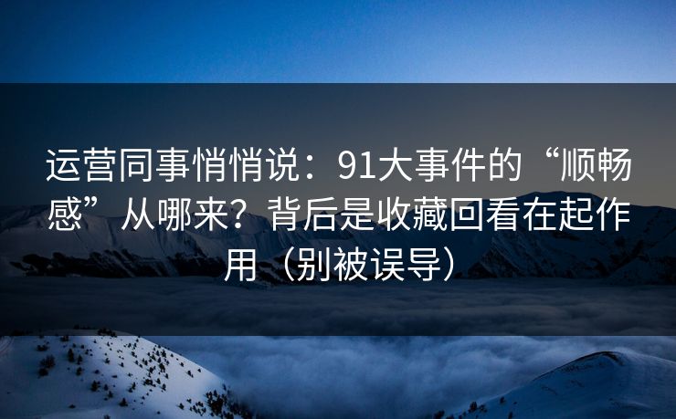 运营同事悄悄说:91大事件的“顺畅感”从哪来?背后是收藏回看在起作用(别被误导) 运营同事悄悄说:91大事件的“顺畅感”从哪来?背后是收藏回看在起作用(别被误导)