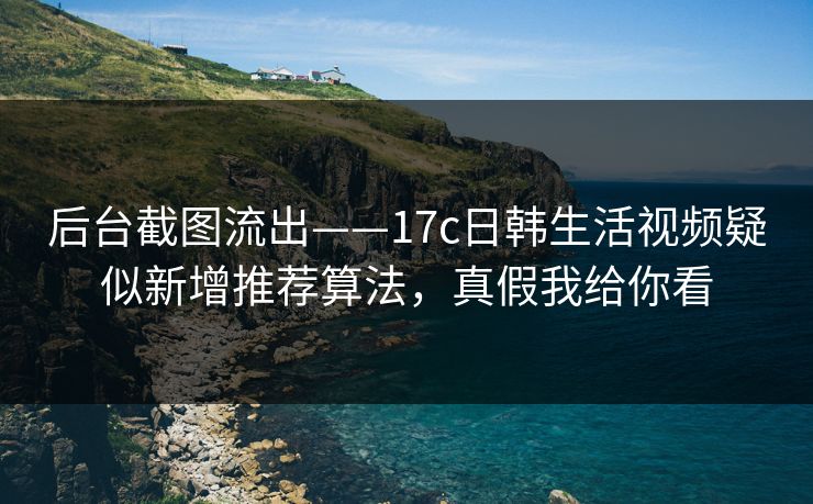 后台截图流出——17c日韩生活视频疑似新增推荐算法,真假我给你看 后台截图流出——17c日韩生活视频疑似新增推荐算法,真假我给你看