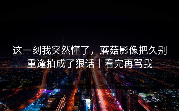 这一刻我突然懂了,蘑菇影像把久别重逢拍成了狠话|看完再骂我 这一刻我突然懂了,蘑菇影像把久别重逢拍成了狠话|看完再骂我