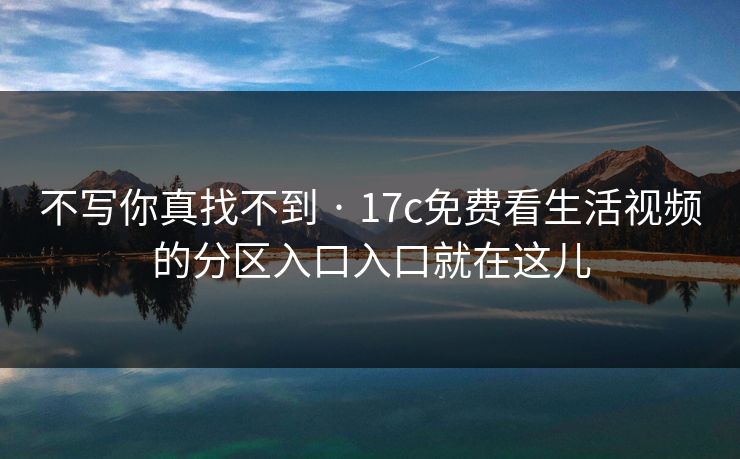 不写你真找不到 · 17c免费看生活视频的分区入口入口就在这儿 不写你真找不到 · 17c免费看生活视频的分区入口入口就在这儿