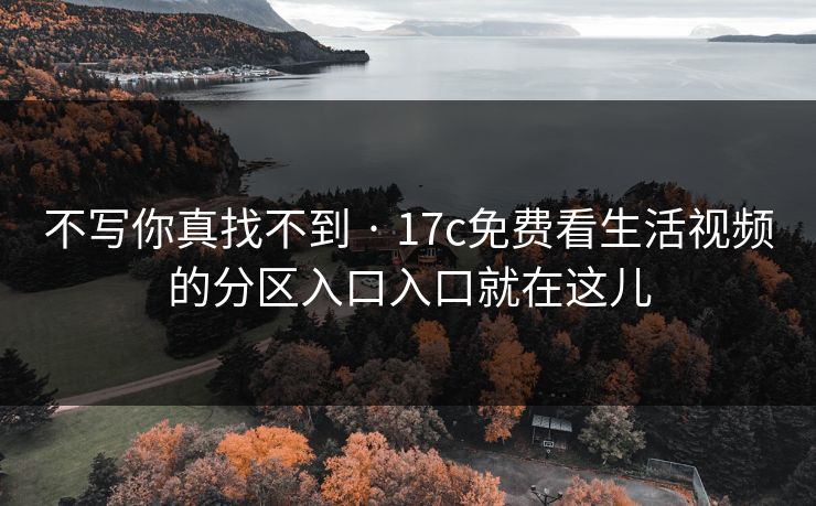 不写你真找不到 · 17c免费看生活视频的分区入口入口就在这儿 不写你真找不到 · 17c免费看生活视频的分区入口入口就在这儿