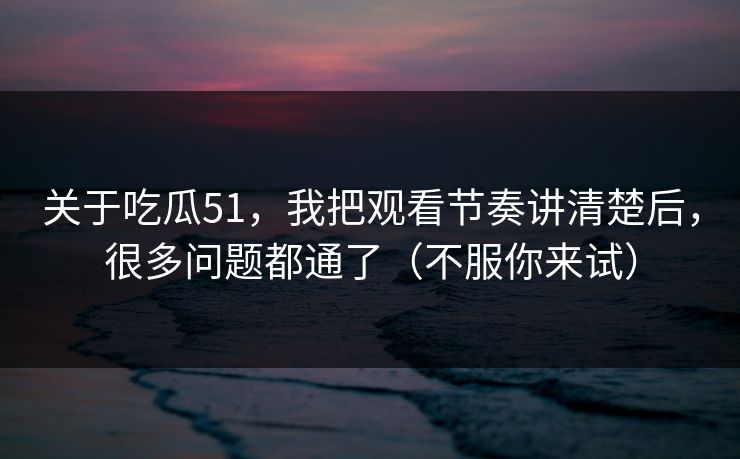 关于吃瓜51，我把观看节奏讲清楚后，很多问题都通了（不服你来试）