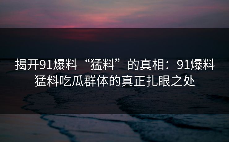 揭开91爆料“猛料”的真相：91爆料猛料吃瓜群体的真正扎眼之处