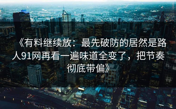 《有料继续放：最先破防的居然是路人91网再看一遍味道全变了，把节奏彻底带偏》