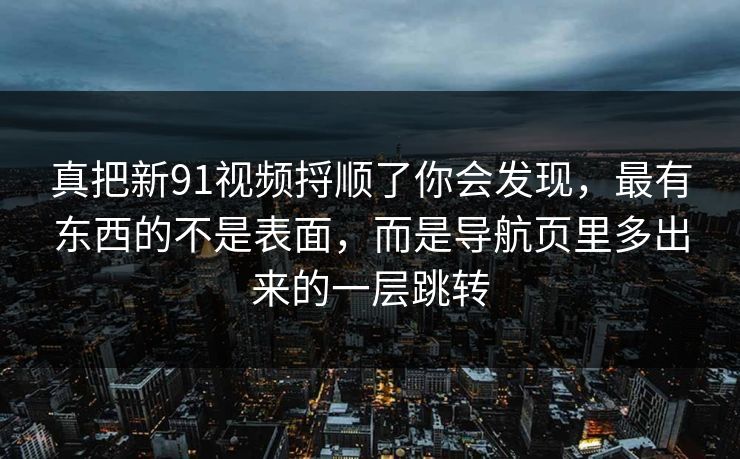 真把新91视频捋顺了你会发现，最有东西的不是表面，而是导航页里多出来的一层跳转