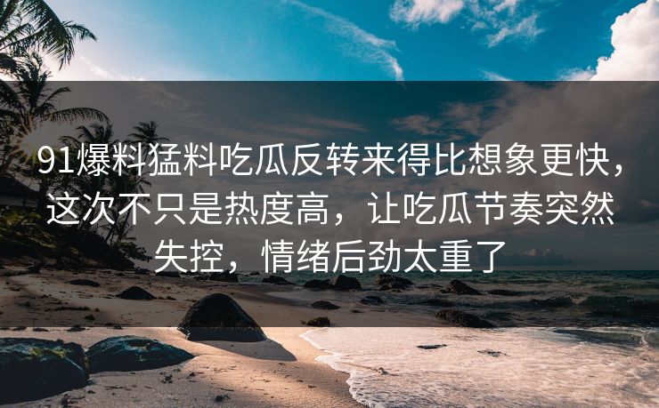 91爆料猛料吃瓜反转来得比想象更快，这次不只是热度高，让吃瓜节奏突然失控，情绪后劲太重了